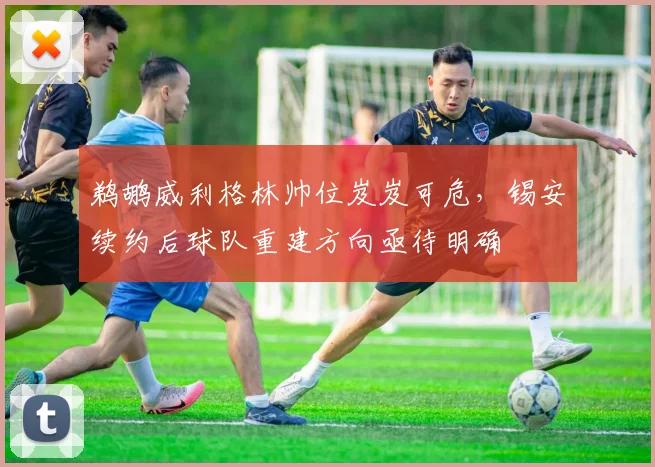 鹈鹕威利格林帅位岌岌可危，锡安续约后球队重建方向亟待明确