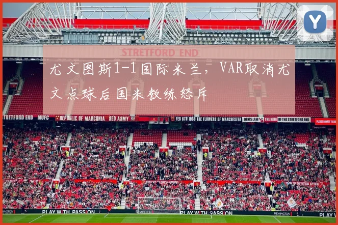 尤文图斯1-1国际米兰，VAR取消尤文点球后国米教练怒斥
