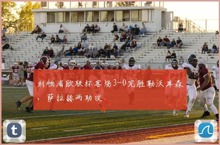 利物浦欧联杯客场3-0完胜勒沃库森，萨拉赫两助攻