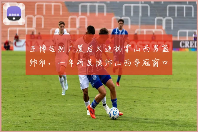 王博告别广厦后火速执掌山西男篮帅印，一年两度换帅山西争冠窗口期还剩多久？
