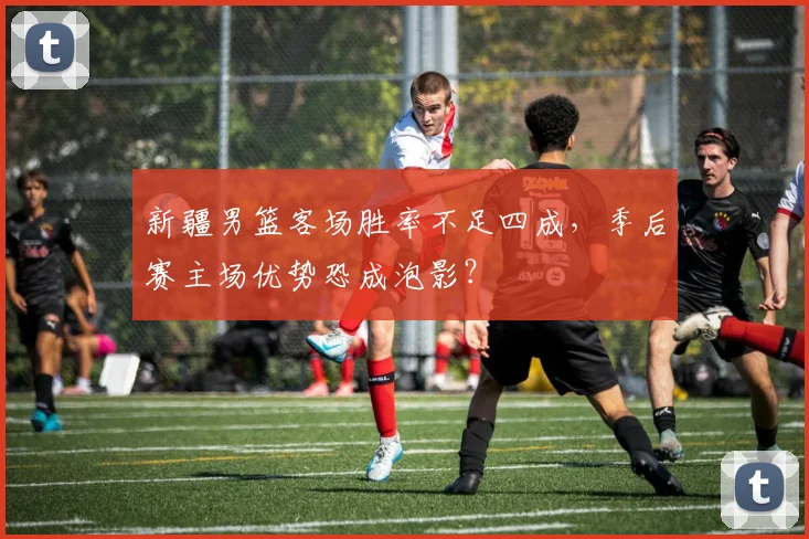 新疆男篮客场胜率不足四成，季后赛主场优势恐成泡影？