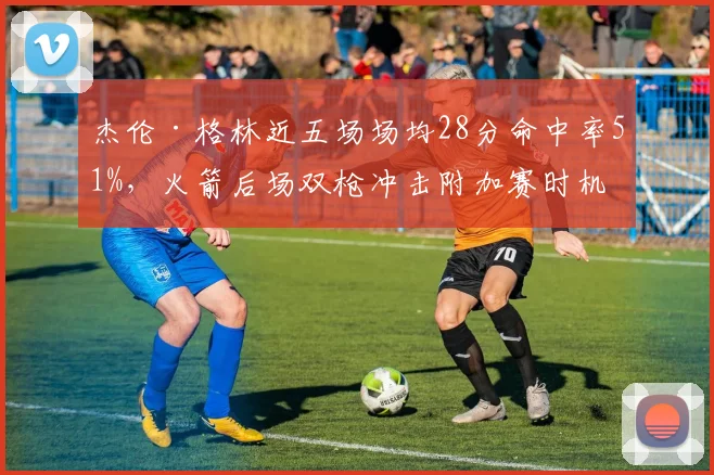 杰伦·格林近五场场均28分命中率51%，火箭后场双枪冲击附加赛时机是否成熟？