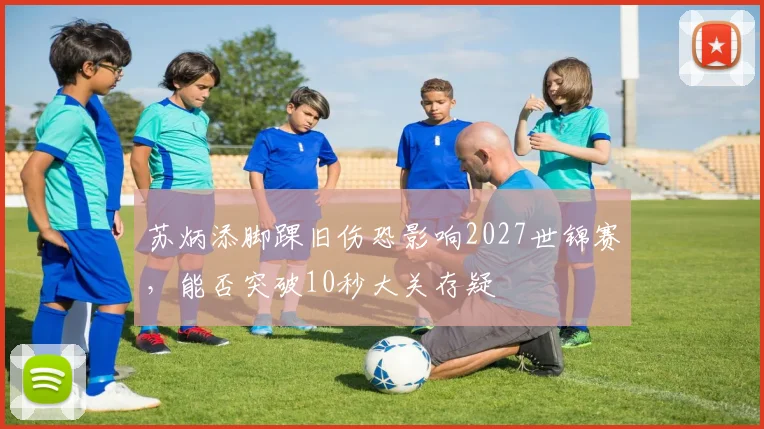 苏炳添脚踝旧伤恐影响2027世锦赛，能否突破10秒大关存疑